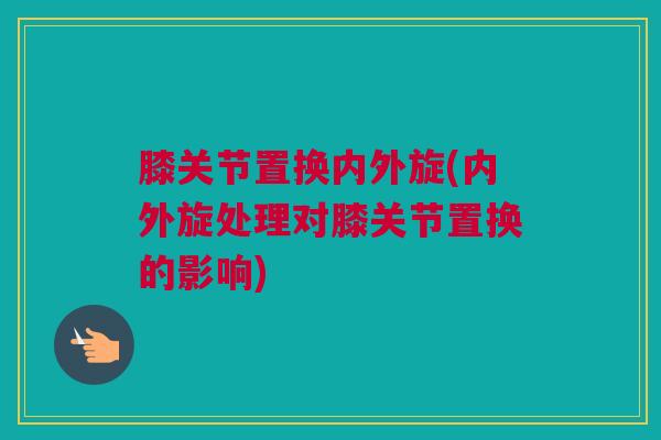 膝关节置换内外旋(内外旋处理对膝关节置换的影响)