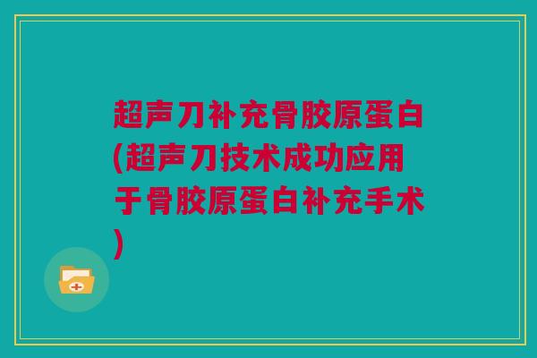 超声刀补充骨胶原蛋白(超声刀技术成功应用于骨胶原蛋白补充手术)