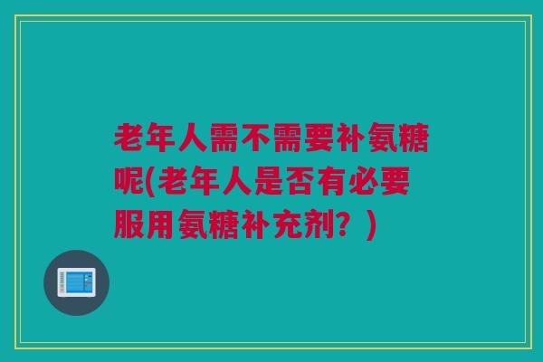 老年人需不需要补氨糖呢(老年人是否有必要服用氨糖补充剂？)
