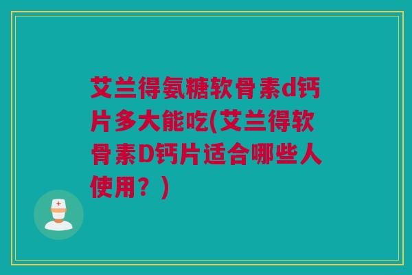 艾兰得氨糖软骨素d钙片多大能吃(艾兰得软骨素D钙片适合哪些人使用？)