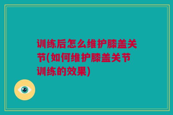 训练后怎么维护膝盖关节(如何维护膝盖关节训练的效果)