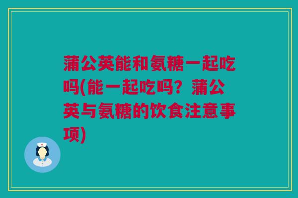 蒲公英能和氨糖一起吃吗(能一起吃吗？蒲公英与氨糖的饮食注意事项)