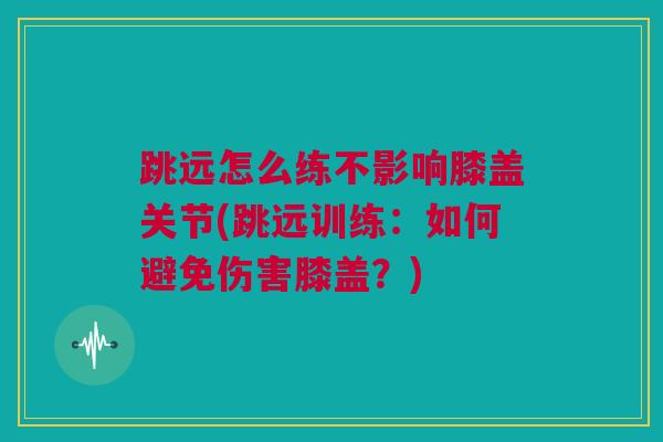 跳远怎么练不影响膝盖关节(跳远训练：如何避免伤害膝盖？)