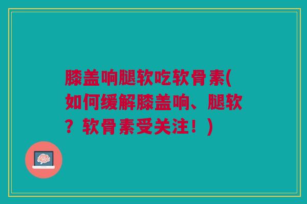 膝盖响腿软吃软骨素(如何缓解膝盖响、腿软？软骨素受关注！)
