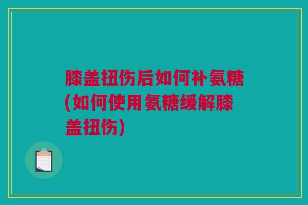 膝盖扭伤后如何补氨糖(如何使用氨糖缓解膝盖扭伤)