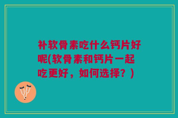补软骨素吃什么钙片好呢(软骨素和钙片一起吃更好，如何选择？)