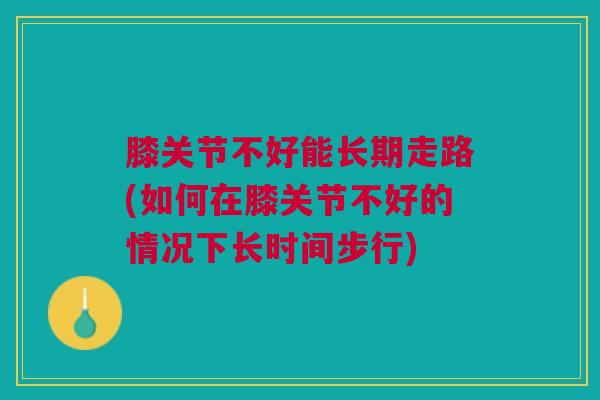 膝关节不好能长期走路(如何在膝关节不好的情况下长时间步行)
