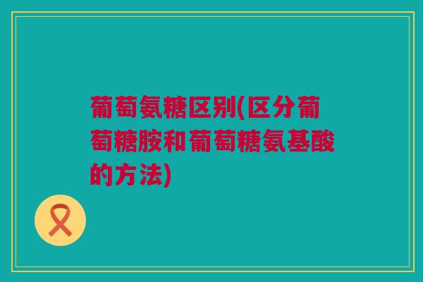 葡萄氨糖区别(区分葡萄糖胺和葡萄糖氨基酸的方法)