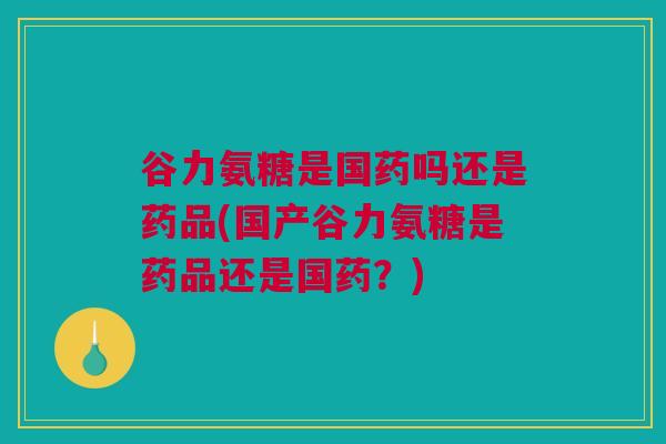 谷力氨糖是国药吗还是药品(国产谷力氨糖是药品还是国药？)