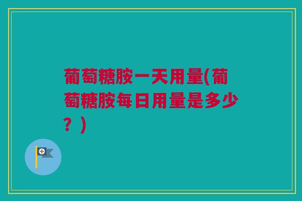 葡萄糖胺一天用量(葡萄糖胺每日用量是多少？)