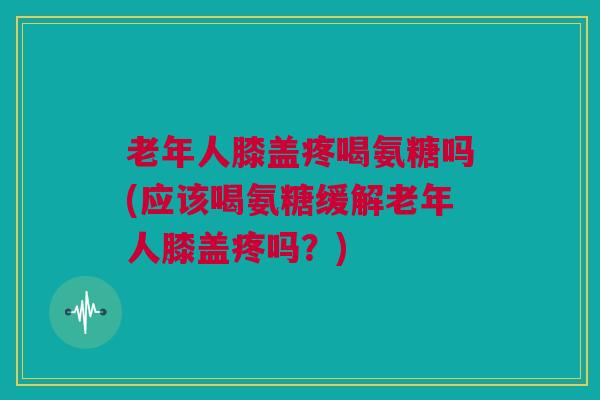 老年人膝盖疼喝氨糖吗(应该喝氨糖缓解老年人膝盖疼吗？)