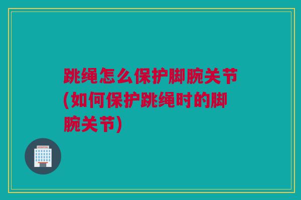 跳绳怎么保护脚腕关节(如何保护跳绳时的脚腕关节)