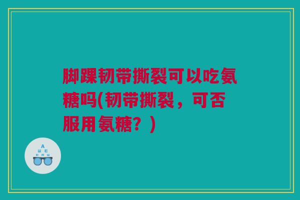 脚踝韧带撕裂可以吃氨糖吗(韧带撕裂，可否服用氨糖？)