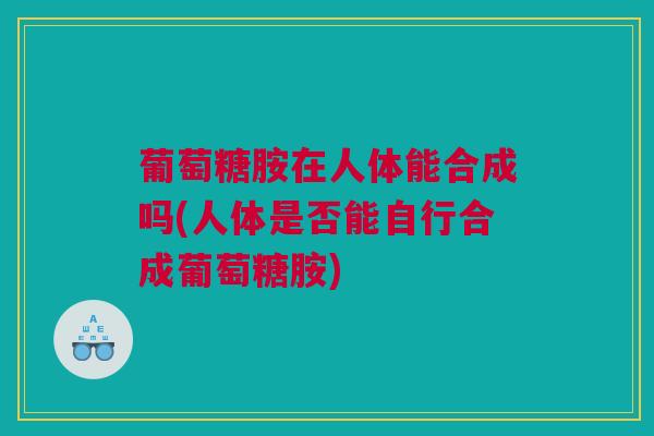葡萄糖胺在人体能合成吗(人体是否能自行合成葡萄糖胺)
