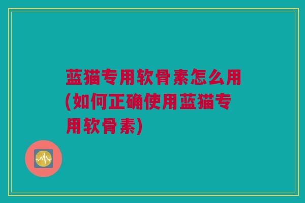蓝猫专用软骨素怎么用(如何正确使用蓝猫专用软骨素)