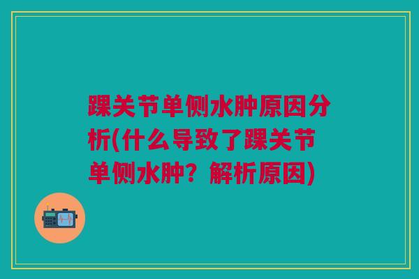 踝关节单侧水肿原因分析(什么导致了踝关节单侧水肿？解析原因)
