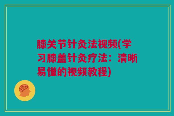 膝关节针灸法视频(学习膝盖针灸疗法：清晰易懂的视频教程)
