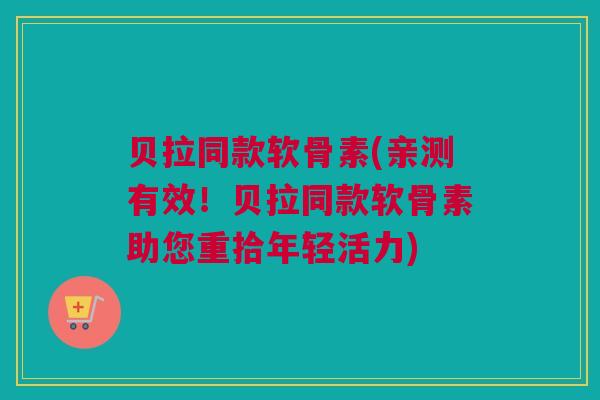 贝拉同款软骨素(亲测有效！贝拉同款软骨素助您重拾年轻活力)