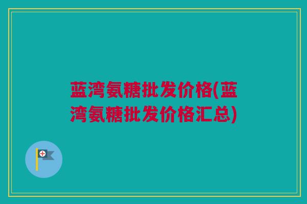 蓝湾氨糖批发价格(蓝湾氨糖批发价格汇总)