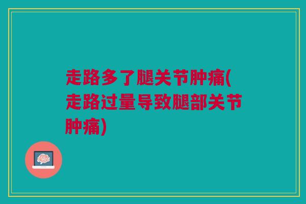 走路多了腿关节肿痛(走路过量导致腿部关节肿痛)