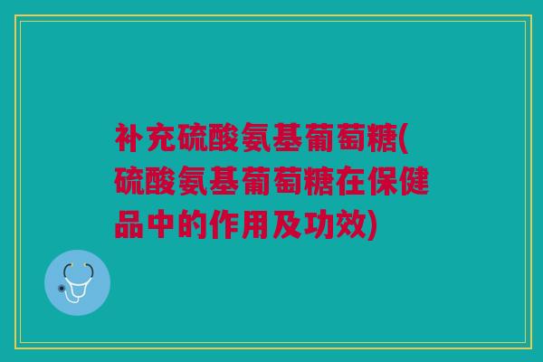 补充硫酸氨基葡萄糖(硫酸氨基葡萄糖在保健品中的作用及功效)
