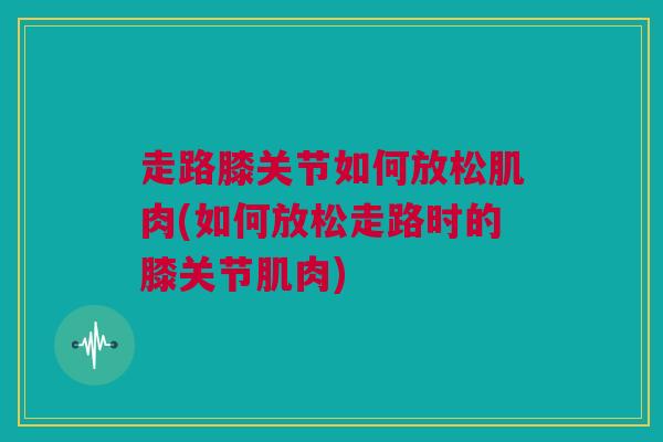 走路膝关节如何放松肌肉(如何放松走路时的膝关节肌肉)
