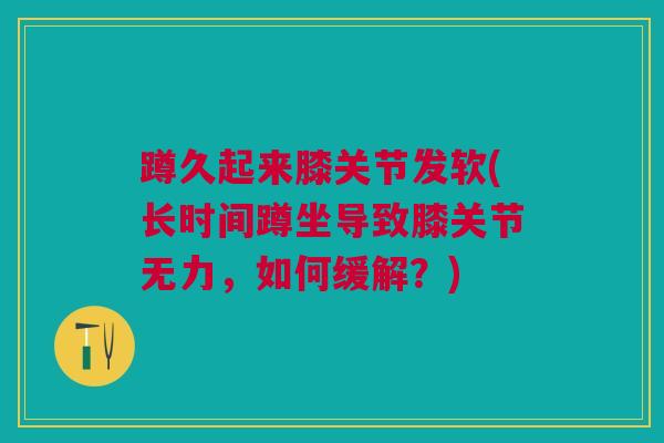 蹲久起来膝关节发软(长时间蹲坐导致膝关节无力，如何缓解？)