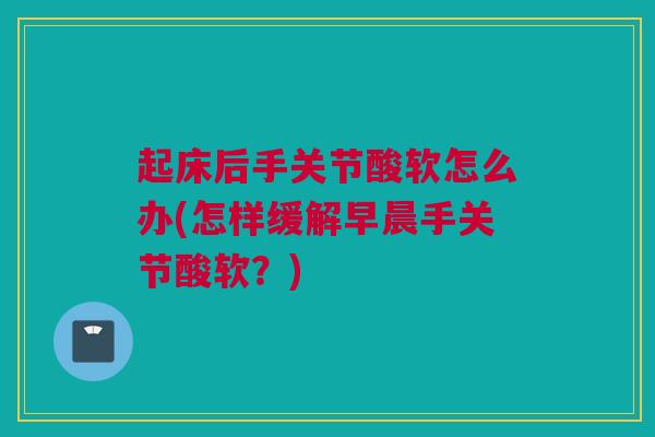 起床后手关节酸软怎么办(怎样缓解早晨手关节酸软？)