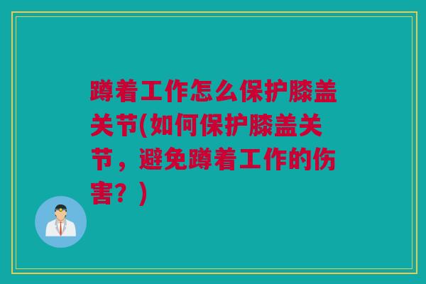 蹲着工作怎么保护膝盖关节(如何保护膝盖关节，避免蹲着工作的伤害？)