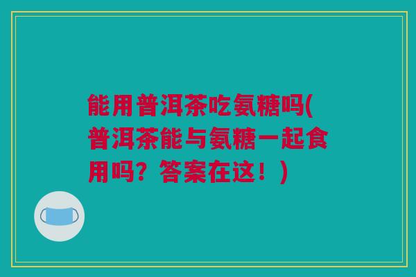 能用普洱茶吃氨糖吗(普洱茶能与氨糖一起食用吗？答案在这！)