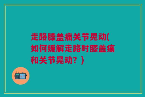 走路膝盖痛关节晃动(如何缓解走路时膝盖痛和关节晃动？)