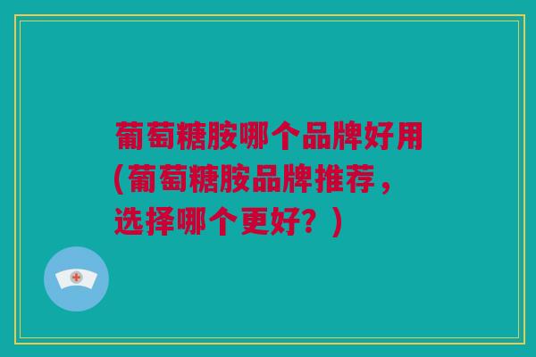 葡萄糖胺哪个品牌好用(葡萄糖胺品牌推荐，选择哪个更好？)