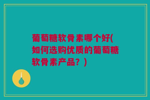 葡萄糖软骨素哪个好(如何选购优质的葡萄糖软骨素产品？)