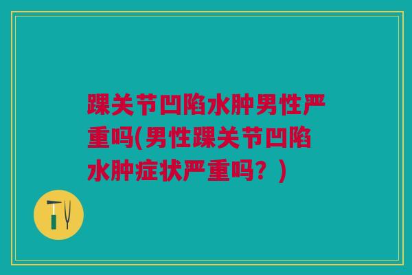 踝关节凹陷水肿男性严重吗(男性踝关节凹陷水肿症状严重吗？)