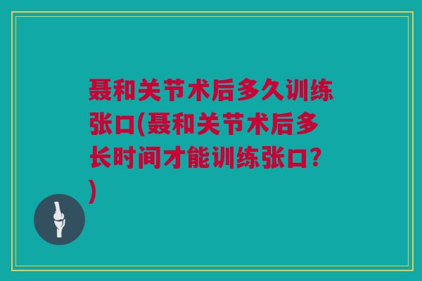 聂和关节术后多久训练张口(聂和关节术后多长时间才能训练张口?) 聂和关节术后多久训练张口(聂和关节术后多长时间才能训练张口?)
