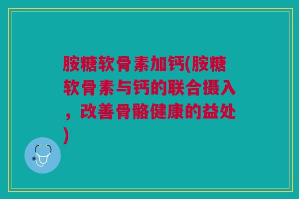 胺糖软骨素加钙(胺糖软骨素与钙的联合摄入，改善骨骼健康的益处)