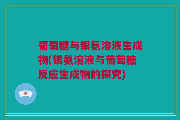 葡萄糖与银氨溶液生成物(银氨溶液与葡萄糖反应生成物的探究)