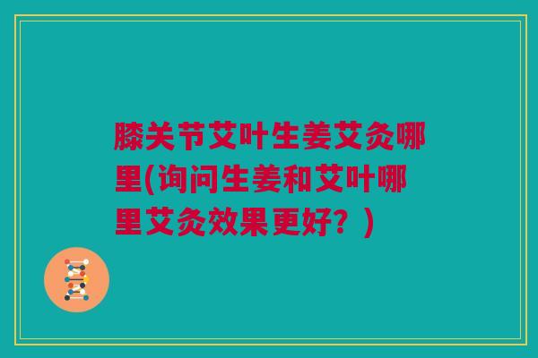 膝关节艾叶生姜艾灸哪里(询问生姜和艾叶哪里艾灸效果更好？)