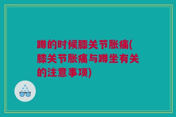 蹲的时候膝关节胀痛(膝关节胀痛与蹲坐有关的注意事项)