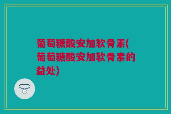 葡萄糖酸安加软骨素(葡萄糖酸安加软骨素的益处)