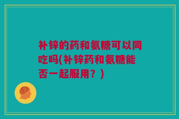 补锌的药和氨糖可以同吃吗(补锌药和氨糖能否一起服用？)