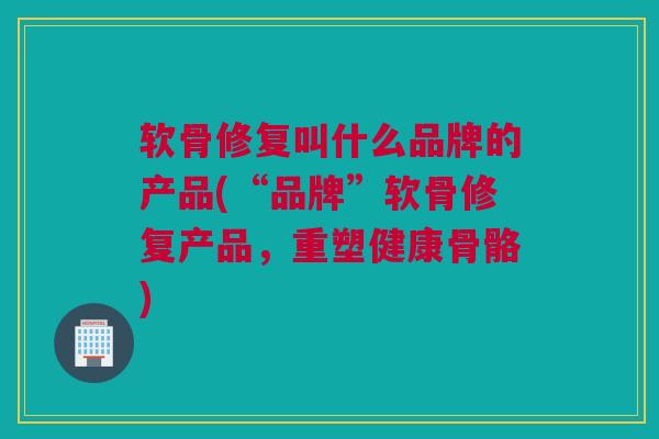 软骨修复叫什么品牌的产品(“品牌”软骨修复产品，重塑健康骨骼)