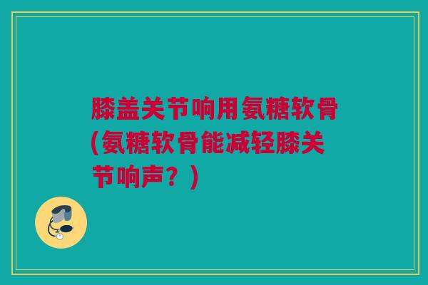 膝盖关节响用氨糖软骨(氨糖软骨能减轻膝关节响声？)