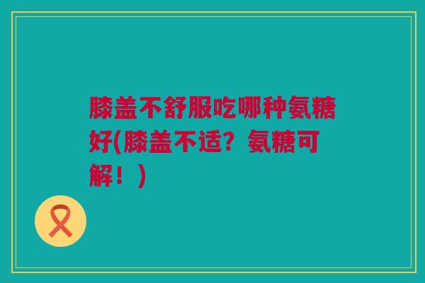 膝盖不舒服吃哪种氨糖好(膝盖不适？氨糖可解！)