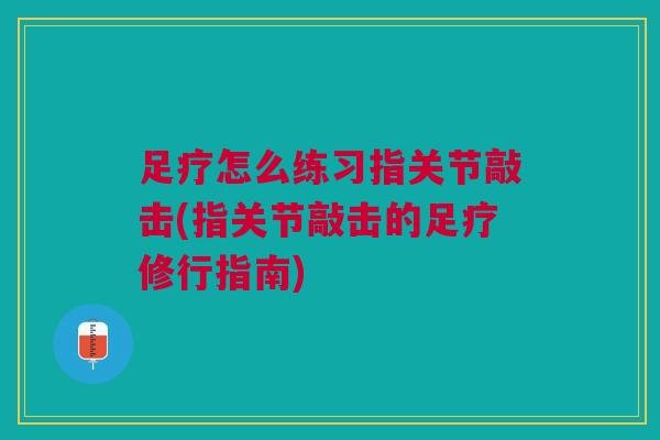 足疗怎么练习指关节敲击(指关节敲击的足疗修行指南)