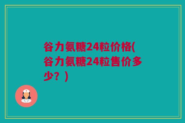 谷力氨糖24粒价格(谷力氨糖24粒售价多少？)