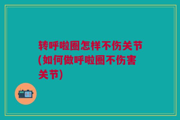 转呼啦圈怎样不伤关节(如何做呼啦圈不伤害关节)