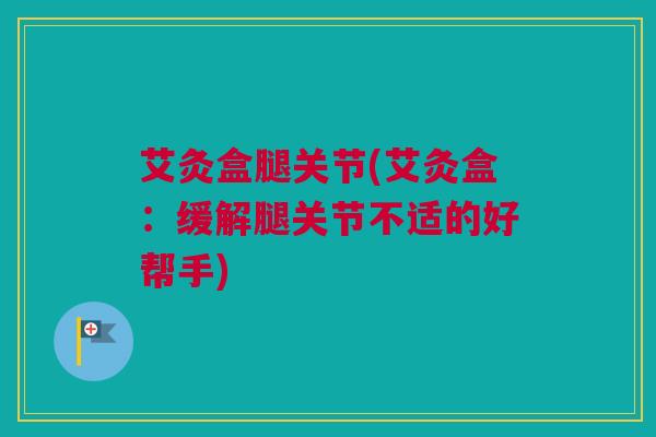 艾灸盒腿关节(艾灸盒：缓解腿关节不适的好帮手)