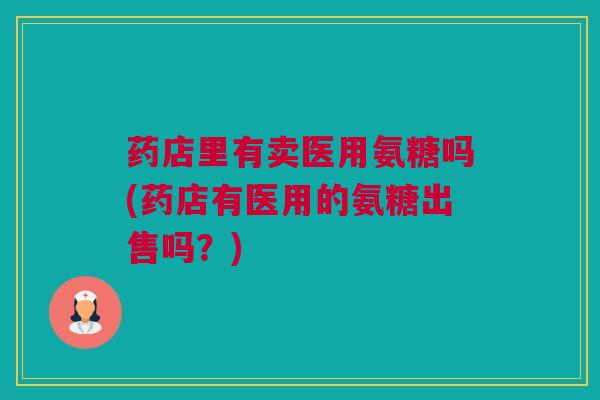 药店里有卖医用氨糖吗(药店有医用的氨糖出售吗？)