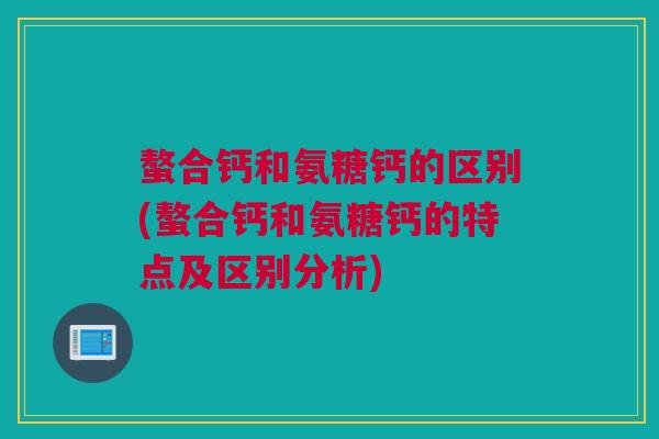 螯合钙和氨糖钙的区别(螯合钙和氨糖钙的特点及区别分析)